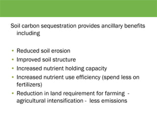 Soil carbon sequestration provides ancillary benefits
including
• Reduced soil erosion
• Improved soil structure
• Increased nutrient holding capacity
• Increased nutrient use efficiency (spend less on
fertilizers)
• Reduction in land requirement for farming -
agricultural intensification - less emissions
 