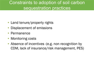 Constraints to adoption of soil carbon
sequestration practices
• Land tenure/property rights
• Displacement of emissions
• Permanence
• Monitoring costs
• Absence of incentives -(e.g. non recognition by
CDM, lack of insurance/risk management, PES)
 