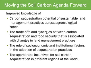 Moving the Soil Carbon Agenda Forward
Improved knowledge of
• Carbon sequestration potential of sustainable land
management practices across agroecological
zones
• The trade-offs and synergies between carbon
sequestration and food security that is associated
with changes in land management practices.
• The role of socioeconomic and institutional factors
in the adoption of sequestration practices
• The appropriate incentives for soil carbon
sequestration in different regions of the world.
 