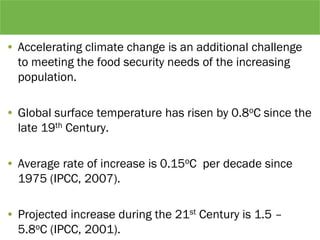• Accelerating climate change is an additional challenge
to meeting the food security needs of the increasing
population.
• Global surface temperature has risen by 0.8oC since the
late 19th Century.
• Average rate of increase is 0.15oC per decade since
1975 (IPCC, 2007).
• Projected increase during the 21st Century is 1.5 –
5.8oC (IPCC, 2001).
 