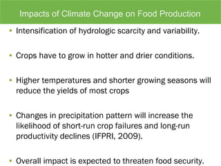 • Intensification of hydrologic scarcity and variability.
• Crops have to grow in hotter and drier conditions.
• Higher temperatures and shorter growing seasons will
reduce the yields of most crops
• Changes in precipitation pattern will increase the
likelihood of short-run crop failures and long-run
productivity declines (IFPRI, 2009).
• Overall impact is expected to threaten food security.
Impacts of Climate Change on Food Production
 