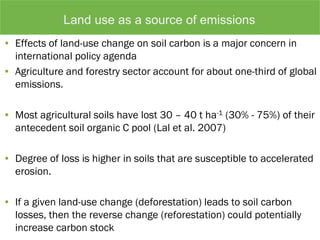 • Effects of land-use change on soil carbon is a major concern in
international policy agenda
• Agriculture and forestry sector account for about one-third of global
emissions.
• Most agricultural soils have lost 30 – 40 t ha-1 (30% - 75%) of their
antecedent soil organic C pool (Lal et al. 2007)
• Degree of loss is higher in soils that are susceptible to accelerated
erosion.
• If a given land-use change (deforestation) leads to soil carbon
losses, then the reverse change (reforestation) could potentially
increase carbon stock
Land use as a source of emissions
 
