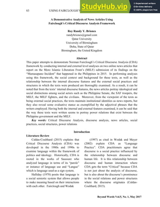 83 USING FAIRCLOUGH’S CDA FRAMEWORK ON NEWS ARTICLES
Beyond Words Vol.5, No. 1, May 2017
A Demonstrative Analysis of News Articles Using
Fairclough’s Critical Discourse Analysis Framework
Roy Randy Y. Briones
randybriones@gmail.com
Qatar University
University of Birmingham
Doha, State of Qatar
Birmingham, the United Kingdom
Abstract
This paper attempts to demonstrate Norman Fairclough’s Critical Discourse Analysis (CDA)
framework by conducting internal and external level analyses on two online news articles that
report on the Moro Islamic Liberation Front’s (MILF) submission of its findings on the
“Mamasapano Incident” that happened in the Philippines in 2015. In performing analyses
using this framework, the social context and background for these texts, as well as the
relationship between the internal discourse features and the external social practices and
structures in which the texts were produced are thoroughly examined. As a result, it can be
noted that from the texts’ internal discourse features, the news articles portray ideological and
social distinctions among social actors such as the Philippine Senate, the SAF troopers, the
MILF, the MILF fighters, and the civilians. Moreover, from the viewpoint of the texts as
being external social practices, the texts maintain institutional identities as news reports, but
they also reveal some evaluative stance as exemplified by the adjectival phrases that the
writers employed. Having both the internal and external features examined, it can be said that
the way these texts were written seems to portray power relations that exist between the
Philippine government and the MILF.
Key words: Critical Discourse Analysis, discourse analysis, news articles, social
practices, social structures, power relations
Introduction
Literature Review
Caldas-Coulthard (2015) explains that
Critical Discourse Analysis (CDA) was
developed in the 1980s and 1990s to
examine language within the framework of
politics and ideology. Historically, CDA is
rooted in the works of Saussure who
analyzed language in terms of its “parole”
or instance of language use and “Langue”
which is language used as a sign system.
Halliday (1978) posits that language is
a social semiotic system that allows people
to make meaning based on their interactions
with each other. Fairclough and Wodak
(1997) as cited in Wodak and Meyer
(2002) explain CDA as “Language
Practice”. CDA practitioners agree that
discourse is a social practice influenced by
the relationship between discourse and
human life. It is this relationship between
discourse and human interaction where
CDA gets the term “Critical” because CDA
is not just about the analysis of discourse,
but is also about the discourse’s prominence
in the social relations and power structures
where the discourse originates (Caldas-
Coulthard, 2015).
 