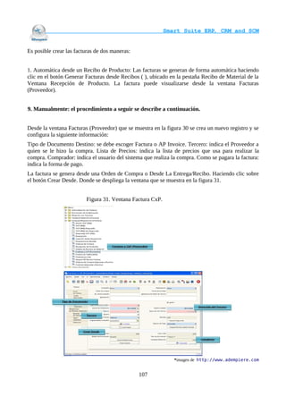                                     Smart Suite ERP, CRM and SCM
                                                                    

Es posible crear las facturas de dos maneras:


1. Automática desde un Recibo de Producto: Las facturas se generan de forma automática haciendo
clic en el botón Generar Facturas desde Recibos ( ), ubicado en la pestaña Recibo de Material de la
Ventana Recepción de Producto. La factura puede visualizarse desde la ventana Facturas
(Proveedor).


9. Manualmente: el procedimiento a seguir se describe a continuación.


Desde la ventana Facturas (Proveedor) que se muestra en la figura 30 se crea un nuevo registro y se
configura la siguiente información:
Tipo de Documento Destino: se debe escoger Factura o AP Invoice. Tercero: indica el Proveedor a
quien se le hizo la compra. Lista de Precios: indica la lista de precios que usa para realizar la
compra. Comprador: indica el usuario del sistema que realiza la compra. Como se pagara la factura:
indica la forma de pago.
La factura se genera desde una Orden de Compra o Desde La Entrega/Recibo. Haciendo clic sobre
el botón Crear Desde. Donde se despliega la ventana que se muestra en la figura 31.


                         Figura 31. Ventana Factura CxP.




                                                              *imagen de http://www.adempiere.com


                                                107
 