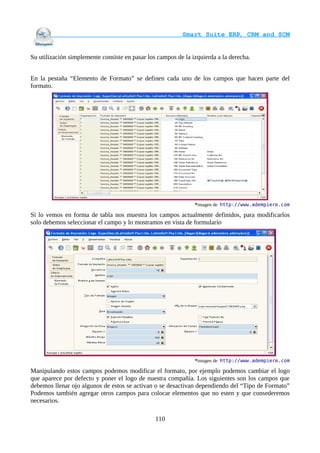                                     Smart Suite ERP, CRM and SCM
                                                                    

Su utilización simplemente consiste en pasar los campos de la izquierda a la derecha.


En la pestaña “Elemento de Formato” se definen cada uno de los campos que hacen parte del
formato.




                                                               *imagen de http://www.adempiere.com

Si lo vemos en forma de tabla nos muestra los campos actualmente definidos, para modificarlos
solo debemos seleccionar el campo y lo mostramos en vista de formulario




                                                               *imagen de http://www.adempiere.com

Manipulando estos campos podemos modificar el formato, por ejemplo podemos cambiar el logo
que aparece por defecto y poner el logo de nuestra compañía. Los siguientes son los campos que
debemos llenar ojo algunos de estos se activan o se desactivan dependiendo del “Tipo de Formato”
Podemos también agregar otros campos para colocar elementos que no esten y que consederemos
necesarios.

                                                110
 
