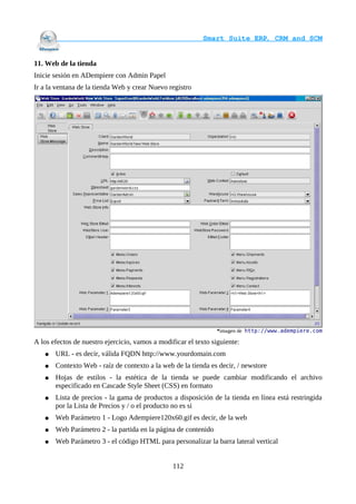                                     Smart Suite ERP, CRM and SCM
                                                                    

11. Web de la tienda
Inicie sesión en ADempiere con Admin Papel
Ir a la ventana de la tienda Web y crear Nuevo registro




                                                                 *imagen de http://www.adempiere.com

A los efectos de nuestro ejercicio, vamos a modificar el texto siguiente:
   ●   URL - es decir, válida FQDN http://www.yourdomain.com
   ●   Contexto Web - raíz de contexto a la web de la tienda es decir, / newstore
   ●   Hojas de estilos - la estética de la tienda se puede cambiar modificando el archivo
       especificado en Cascade Style Sheet (CSS) en formato
   ●   Lista de precios - la gama de productos a disposición de la tienda en línea está restringida
       por la Lista de Precios y / o el producto no es si
   ●   Web Parámetro 1 - Logo Adempiere120x60.gif es decir, de la web
   ●   Web Parámetro 2 - la partida en la página de contenido
   ●   Web Parámetro 3 - el código HTML para personalizar la barra lateral vertical


                                                 112
 