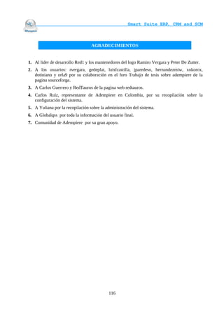                                    Smart Suite ERP, CRM and SCM
                                                                 


                                  AGRADECIMIENTOS


1. Al lider de desarrollo Red1 y los mantenedores del logo Ramiro Vergara y Peter De Zutter.
2. A los usuarios: rvergara, gedeplat, luisfcastilla, jparedeso, hernandezmiw, xokorox,
   dotiniano y orla9 por su colaboración en el foro Trabajo de tesis sobre adempiere de la
   pagina sourceforge.
3. A Carlos Guerrero y RedTauros de la pagina web redtauros.
4. Carlos Ruiz, representante de Adempiere en Colombia, por su recopilación sobre la
   configuración del sistema.
5. A Yuliana por la recopilación sobre la administración del sistema.
6. A Globalqss por toda la información del usuario final.
7. Comunidad de Adempiere por su gran apoyo.




                                            116
 