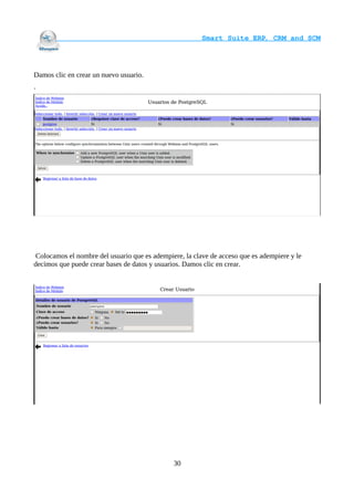                                     Smart Suite ERP, CRM and SCM
                                                                    



Damos clic en crear un nuevo usuario.
.




 Colocamos el nombre del usuario que es adempiere, la clave de acceso que es adempiere y le
decimos que puede crear bases de datos y usuarios. Damos clic en crear.




                                               30
 