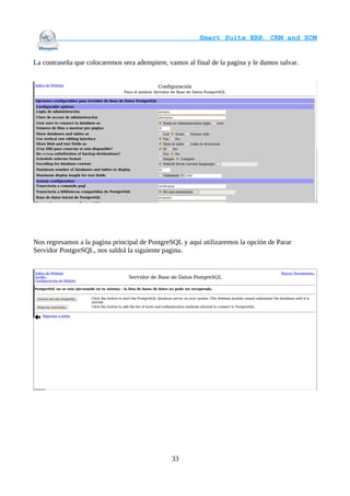                                     Smart Suite ERP, CRM and SCM
                                                                    

La contraseña que colocaremos sera adempiere, vamos al final de la pagina y le damos salvar.




Nos regresamos a la pagina principal de PostgreSQL y aquí utilizaremos la opción de Parar
Servidor PostgreSQL, nos saldrá la siguiente pagina.




                                               33
 
