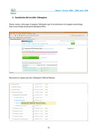                                     Smart Suite ERP, CRM and SCM
                                                                    

   5. Instalación del servidor Adempiere


Bueno vamos a descargar el paquete Adempiere que lo encontramos en la pagina sourceforge,
http://sourceforge.net/projects/adempiere/files/




Buscamos la carpeta que dice Adempiere Official Release.




                                              35
 