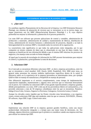                                     Smart Suite ERP, CRM and SCM
                                                                    


                        ENTERPRISE RESOURCE PLANNING (ERP)

   1. ¿Que son?

En castellano significa Planeamiento de los Recursos de la Empresa. Los ERP (Enterprise Resource
Planing), son sistemas de planeación de recursos que se encuentran ya en su tercera etapa, sus
etapas posteriores son los MRP (Manucfacturing Resource Planning) I y II, cuya objetivo
primordial era mejorar la información y planeación en el proceso productivo.

Las suite ERP son software que proveen aplicaciones de control y contables, administración de
producción y materiales, administración de calidad y mantenimiento de fábricas, distribución de
ventas, administración de recursos humanos y administración de proyectos, dejando a un lado la
heterogeneidad de los sistemas MRP y vinculando todos los sectores de la organización.
La característica más significativa es que todas las aplicaciones están integradas, por lo que
comparten un mismo conjunto de datos que es almacenado en una base de datos común. Las
empresas se benefician de esta información debido a que el sistema ERP relaciona los procesos de
negocios y los maneja como un todo en forma integrada.
Al igual que la mayoría de tecnologías de información los ERP proveen herramientas para mejorar
el control y la planeación y principalmente la toma de decisiones.

   2. Soluciones ERP

En el mercado se encuentran diferentes soluciones ERP , es decir, empresas proveedoras, entre las
que se encuentran a nivel mundial, SAP, Oracle, QAD, PeopleSoft, SSA, IBM entre otras, en
general todas presentan los mismos módulos (aplicaciones específicas dentro de la suite)/ la
diferencia radica en la experiencia de la empresa proveedora en determinadas áreas, por ejemplo
QAD es líder en manejo de manufactura y PeopleSoft en manejo de personal.
Otro diferencial importante es el servicio complementario, como tiempo de implementación,
capacitación empleados, mantenimiento y algunas otros servicios que se relacionan directamente
con el precio. En Colombia las soluciones ERP se han guiado específicamente a empresas grandes,
debido principalmente a su costo, SAP a sido una de las proveedoras líderes en Latinoamérica, y ha
proveído soluciones a más de 50 empresas colombianas entre las que se encuentran, Panamco-
Indega (Coca-Cola), Avianca, Seguros La Previsora, Colseguros, Cervecería Leona y Comcel.
Aunque los elevados costos impiden que las Pymes vinculen estas herramientas a sus organiza-
ciones, existen soluciones ERP algo más modestas, entre las que se conocen, NAVISION , Dimoni,
SP software, Aqua ERP, Logic Control entre otros.

   3. Beneficios

Implementar una solución ERP en la empresa aportará grandes benéficos, como una mayor
productividad, información integrada y a tiempo para una mejor toma de decisiones, etc. Sin
embargo, algunos directivos comentaron que lo primero es considerar cuándo una empresa está lista
para utilizar un sistema tipo ERP.

                                                4
 