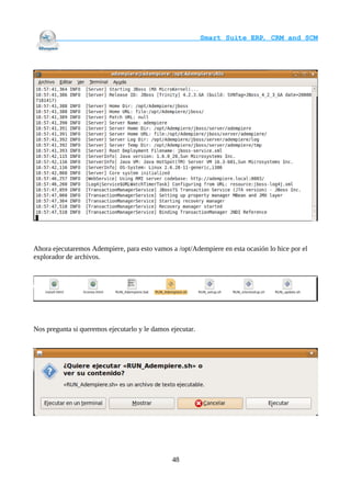                                     Smart Suite ERP, CRM and SCM
                                                                    




Ahora ejecutaremos Adempiere, para esto vamos a /opt/Adempiere en esta ocasión lo hice por el
explorador de archivos.




Nos pregunta si queremos ejecutarlo y le damos ejecutar.




                                               48
 