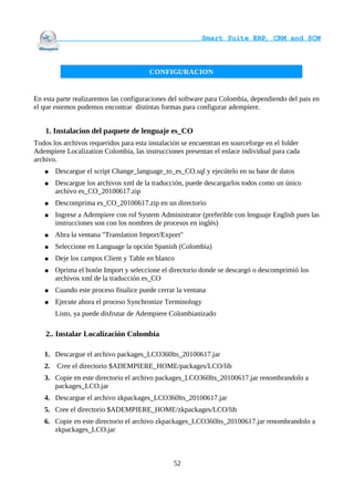                                     Smart Suite ERP, CRM and SCM
                                                                    


                                        CONFIGURACION


En esta parte realizaremos las configuraciones del software para Colombia, dependiendo del pais en
el que estemos podemos encontrar distintas formas para configurar adempiere.


    1. Instalacion del paquete de lenguaje es_CO
Todos los archivos requeridos para esta instalación se encuentran en sourceforge en el folder
Adempiere Localization Colombia, las instrucciones presentan el enlace individual para cada
archivo.
   ●    Descargue el script Change_language_to_es_CO.sql y ejecútelo en su base de datos
   ●    Descargue los archivos xml de la traducción, puede descargarlos todos como un único
        archivo es_CO_20100617.zip
   ●    Descomprima es_CO_20100617.zip en un directorio
   ●    Ingrese a Adempiere con rol System Administrator (preferible con lenguaje English pues las
        instrucciones son con los nombres de procesos en inglés)
   ●    Abra la ventana "Translation Import/Export"
   ●    Seleccione en Language la opción Spanish (Colombia)
   ●    Deje los campos Client y Table en blanco
   ●    Oprima el botón Import y seleccione el directorio donde se descargó o descomprimió los
        archivos xml de la traducción es_CO
   ●    Cuando este proceso finalice puede cerrar la ventana
   ●    Ejecute ahora el proceso Synchronize Terminology
        Listo, ya puede disfrutar de Adempiere Colombianizado

    2.. Instalar Localización Colombia

   1. Descargue el archivo packages_LCO360lts_20100617.jar
   2.   Cree el directorio $ADEMPIERE_HOME/packages/LCO/lib
   3. Copie en este directorio el archivo packages_LCO360lts_20100617.jar renombrandolo a
      packages_LCO.jar
   4. Descargue el archivo zkpackages_LCO360lts_20100617.jar
   5. Cree el directorio $ADEMPIERE_HOME/zkpackages/LCO/lib
   6. Copie en este directorio el archivo zkpackages_LCO360lts_20100617.jar renombrandolo a
      zkpackages_LCO.jar



                                                52
 