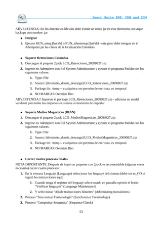                                     Smart Suite ERP, CRM and SCM
                                                                    

ADVERTENCIA: En los directorios lib solo debe existir un único jar en este directorio, no saque
backups con nombre .jar
   ●   Integrar
   1. Ejecute RUN_setup.[bat/sh] o RUN_silentsetup.[bat/sh] - este paso debe integrar en el
      Adempiere.jar las clases de la localización Colombia


   ●   Soporte Retenciones Colombia
   1. Descargue el paquete 2pack LCO_Retenciones_20090827.zip
   2. Ingrese en Adempiere con Rol System Administrator y ejecute el programa PackIn con los
      siguientes valores:
          1. Type: File
          2. Source: [directorio_donde_descargo]/LCO_Retenciones_20090827.zip
          3. Package dir: /temp -- cualquiera con permiso de escritura, es temporal
          4. NO MARCAR Override Dict
ADVERTENCIA!! Importar el package LCO_Retenciones_20090827.zip - adiciona un model
validator para todas las empresas existentes al momento de importar.

   ●   Soporte Medios Magnéticos (DIAN)
   1. Descargue el paquete 2pack LCO_MediosMagneticos_20090827.zip
   2. Ingrese en Adempiere con Rol System Administrator y ejecute el programa PackIn con los
      siguientes valores:
          1. Type: File
          2. Source: [directorio_donde_descargo]/LCO_MediosMagneticos_20090827.zip
          3. Package dir: /temp -- cualquiera con permiso de escritura, es temporal
          4. NO MARCAR Override Dict


   ●   Correr cuatro procesos finales
NOTA IMPORTANTE: Después de importar paquetes con 2pack es recomendable (algunas veces
necesario) correr cuatro procesos:
   1. En la ventana Lenguaje (Language) seleccionar los lenguaje del sistema (debe ser es_CO si
      siguió las instrucciones aquí)
          1. Cuando tenga el registro del lenguaje seleccionado en pantalla oprimir el botón
             "Verificar lenguajes" (Language Maintenance)
          2. Y seleccionar "Añade traducciones faltantes" (Add missing translations)
   2. Proceso "Sincronizar Terminología" (Synchronize Terminology)
   3. Proceso "Comprobar Secuencia" (Sequence Check)

                                               53
 