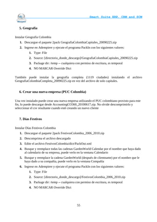                                     Smart Suite ERP, CRM and SCM
                                                                    

   5. Geografía

Instalar Geografía Colombia
   1. Descargue el paquete 2pack GeografiaColombiaCapitales_20090225.zip
   2. Ingrese en Adempiere y ejecute el programa PackIn con los siguientes valores:
          1. Type: File
          2. Source: [directorio_donde_descargo]/GeografiaColombiaCapitales_20090225.zip
          3. Package dir: /temp -- cualquiera con permiso de escritura, es temporal
          4. NO MARCAR Override Dict

También puede instalar la geografía completa (1119 ciudades) instalando el archivo
GeografiaColombiaCompleta_20090225.zip en vez del archivo de solo capitales.


   6. Crear una nueva empresa (PUC Colombia)

Una vez instalado puede crear una nueva empresa utilizando el PUC colombiano provisto para este
fin, lo puede descargar desde AccountingCO360_20100617.zip. No olvide descomprimirlo y
seleccionar el csv resultante cuando esté creando un nuevo cliente


   7. Días Festivos

Instalar Días Festivos Colombia
   1. Descargue el paquete 2pack FestivosColombia_2006_2010.zip
   2. Descomprima el archivo descargado
   3. Edite el archivo FestivosColombia/dict/PackOut.xml
   4. Busque y reemplace todas las cadenas GardenWorld Calendar por el nombre que haya dado
      al calendario de su empresa, puede verlo en la ventana Calendario
   5. Busque y reemplace la cadena GardenWorld (después de clientname) por el nombre que le
      haya dado a su compañía, puede verlo en la ventana Compañía
   6. Ingrese en Adempiere y ejecute el programa PackIn con los siguientes valores:
          1. Type: File
          2. Source: [directorio_donde_descargo]/FestivosColombia_2006_2010.zip
          3. Package dir: /temp -- cualquiera con permiso de escritura, es temporal
          4. NO MARCAR Override Dict




                                               55
 