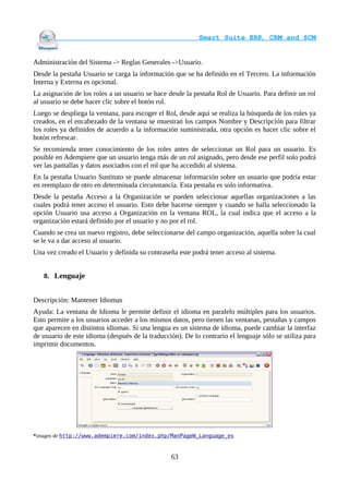                                     Smart Suite ERP, CRM and SCM
                                                                    

Administración del Sistema -> Reglas Generales ->Usuario.
Desde la pestaña Usuario se carga la información que se ha definido en el Tercero. La información
Interna y Externa es opcional.
La asignación de los roles a un usuario se hace desde la pestaña Rol de Usuario. Para definir un rol
al usuario se debe hacer clic sobre el botón rol.
Luego se despliega la ventana, para escoger el Rol, desde aquí se realiza la búsqueda de los roles ya
creados, en el encabezado de la ventana se muestran los campos Nombre y Descripción para filtrar
los roles ya definidos de acuerdo a la información suministrada, otra opción es hacer clic sobre el
botón refrescar.
Se recomienda tener conocimiento de los roles antes de seleccionar un Rol para un usuario. Es
posible en Adempiere que un usuario tenga más de un rol asignado, pero desde ese perfil solo podrá
ver las pantallas y datos asociados con el rol que ha accedido al sistema.
En la pestaña Usuario Sustituto se puede almacenar información sobre un usuario que podría estar
en reemplazo de otro en determinada circunstancia. Esta pestaña es solo informativa.
Desde la pestaña Acceso a la Organización se pueden seleccionar aquellas organizaciones a las
cuales podrá tener acceso el usuario. Esto debe hacerse siempre y cuando se halla seleccionado la
opción Usuario usa acceso a Organización en la ventana ROL, la cual indica que el acceso a la
organización estará definido por el usuario y no por el rol.
Cuando se crea un nuevo registro, debe seleccionarse del campo organización, aquella sobre la cual
se le va a dar acceso al usuario.
Una vez creado el Usuario y definida su contraseña este podrá tener acceso al sistema.


   8. Lenguaje


Descripción: Mantener Idiomas
Ayuda: La ventana de Idioma le permite definir el idioma en paralelo múltiples para los usuarios.
Esto permite a los usuarios acceder a los mismos datos, pero tienen las ventanas, pestañas y campos
que aparecen en distintos idiomas. Si una lengua es un sistema de idioma, puede cambiar la interfaz
de usuario de este idioma (después de la traducción). De lo contrario el lenguaje sólo se utiliza para
imprimir documentos.




*imagen de http://www.adempiere.com/index.php/ManPageW_Language_es



                                                 63
 
