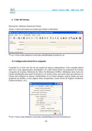                                     Smart Suite ERP, CRM and SCM
                                                                    



   9. Color del sistema


Descripción : Mantener Sistema de Colores
Ayuda : Colores del sistema son usados para fondos e indicadores.




*imagen de http://www.adempiere.com/index.php/ManPageW_SystemColor_es


   10. Configuración inicial de la compañía


Compañia Es el nivel más alto de una entidad de negocio independiente. Cada compañia deberá
tener una o más organizaciones reportándole a él. Cada Cliente define los parámetros de Cuentas
( Esquema de Cuentas, Definición de Árbol, No Monetario UOM's). ADempiere tiene listos dos
clientes predefinidos para usted. El primero es el System Client, que usted usará para adicionar su
Cliente and configurar su sistema. GardenAdmin es un Cliente ejemplo, usted lo puede usar para
propósitos de pruebas, y tiene algunos datos incorporados. (como Socios de Negocio, Productos,
Cuentas de Banco , etc.).




*imagen de http://www.adempiere.com/index.php/ManPageX_InitialClientSetup_es

                                                64
 