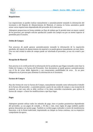                                     Smart Suite ERP, CRM and SCM
                                                                    

Requisiciones


Las requisiciones se pueden realizar manualmente o automáticamente tomando la información del
inventario o del Reporte de Abastecimiento de Material, el sistema en forma automática puede
armar varias requisiciones dependiendo del proveedor de la mercancía.
Adempiere proporciona en forma estándar un flujo de trabajo que le permite tener un mayor control
de los procesos, por ejemplo solicitar aprobación cuando una compra sea por un monto superior al
permitido para el usuario.


Orden de Compra


Este procesos de puede generar automáticamente tomando la información de la requisición
aprobada, del reporte de abastecimiento de material o se puede generar manualmente sin traer datos.
Una vez esté creada la orden de compra puede ser informada al proveedor, ya sea vía e-mail o por
fax.


Recepción de Material


Este proceso es la verificación de la información de los productos que llegan tomando como base la
Orden de Compra o la Factura del Proveedor. Este documento se puede generar automáticamente
con el fin de evitar doble digitación y sus consecuentes posibilidades de error. Es un paso
obligatorio en el proceso para alimentar la información en el inventario.


Factura de Compra


Hay dos formas de crear la Factura de Compra, manualmente tomando como información el detalle
de la Factura del proveedor , o automáticamente a partir de una orden de compra o una recepción de
material, en este caso sólo se debe verificar si los datos coinciden exactamente, para aplicar la
factura de compra - o hacer las modificaciones a que haya lugar.


Pagos


Adempiere permite utilizar todos los métodos de pago, éstos se pueden parametrizar dependiendo
del proveedor, ya sea pagos de contado, a 30 días o más, estas reglas de pago también pueden
generar descuentos por pronto pago. También se reciben pagos realizador a través de transferencias
bancarias, o de la forma tradicional, imprimiendo un cheque en forma continua, con su respectivo
comprobante de egreso.




                                                68
 