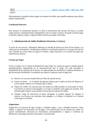                                     Smart Suite ERP, CRM and SCM
                                                                    

Adicionalmente se pueden realizar pagos con tarjetas de crédito, para aquellas empresas que utilicen
tarjetas empresariales.


Conciliación Bancaria


Para efectuar la conciliación bancaria, se toma la información del extracto del banco, se puede
cargar manual o automáticamente, dependiendo como lo maneje su banco. Se puede conciliar pagos
en tránsito, ingresar cargos o registrar débitos directos por pagos efectuados.


   3. Administración de Saldos Pendientes (Tesorería y Cartera)


A través de este proceso, Adempiere administra la entrada de dinero por parte de los clientes y la
salida para los proveedores. Se administra también la conciliación bancaria y el manejo del libro de
caja, teniendo en cuenta todos los pagos en tránsito, cargos bancarios y la creación de pagos por
transferencias directas.


Cuentas por Pagar


Como se explico en el Control de Requisición hasta Pago, las cuentas de pago se pueden generar
automáticamente, dependiendo de la parametrización que se tenga con cada proveedor o
dependiendo de los términos de la factura, las reglas pueden ser cambiada en cualquier momento, lo
que da una gran flexibilidad. Los métodos que soporta el aplicativo para el pago son:


   ●   Efectivo: se crea una entrada directa al libro de caja de ese día.
   ●   Cuenta corriente: es el método de pago por defecto que se aplica al Socio de Negocio, el
       cual se puede cambiar en el momento que se desee.
   ●   Tarjeta de Crédito: las transacciones con tarjeta de crédito pueden ser procesadas en línea.
       Las facturas se marcan como pagadas y el cargo se mantiene como pagos sin conciliar. Este
       método puede requerir un procesador externo para las tarjetas de crédito.
   ●   Cheques: luego de seleccionar el banco apropiado, se pueden ingresar los cheques al
       sistema. Las facturas son marcadas como pagadas y el cheque se mantiene en el sistema
       como pago sin conciliar.


Asignaciones
Asignación es el proceso de ligar el pago, o múltiples pagos, a una o múltiples facturas o notas
crédito, y registrar los descuentos en los pagos y las cancelaciones de las cuentas por cobrar. El
usuario sencillamente selecciona los documentos correspondientes e ingresa o confirma las
diferencias como pagos parciales, descuentos o cancelaciones.


                                                  69
 