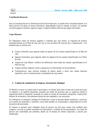                                    Smart Suite ERP, CRM and SCM
                                                                    

Conciliación Bancaria


Para la actualización de la información del extracto bancario, se puede hacer automáticamente si el
banco provee los datos en forma electrónica, dependiendo como lo maneje su banco. Se permite
conciliar pagos en tránsito, ingresar cargos o registrar débitos directos por pagos efectuados.


Cajas Menores


En Adempiere todas las facturas pagadas o cobradas por caja menor, se registran de manera
automáticamente en el libro de caja, por eso se crea un diario de caja por día y organización. Los
modelos que se utilizan son:


   ●   Gastos Generales: para generar todos los gastos de las cuentas especificadas en el libro de
       caja.
   ●   Ingresos Generales: para registras todos los ingresos de las cuentas especificadas en el libro
       de caja.
   ●   Arqueo de Caja Menor: verificar las diferencias entre todas las cuentas especificadas en el
       libro de caja.
   ●   Cargos: permite registrar costos o ganancias no relacionado con los productos.
   ●   Transferencias: para efectuar traslado de dinero desde o hacia una cuenta bancaria
       específica, esto es constituciones y reembolsos de caja menor.




   4. Cadena de suministros (Compras, Inventarios, Bodega)


El objetivo es tener el control entre el proveedor y el cliente, para estar el tanto de la mercancía que
se requiere y así poderla despachar, pasando por todos los procesos que se requieran, desde la
requisición hasta el despacho, teniendo en cuenta el recibo de inventario, despachos, reubicación,
balance de inventario y movimientos dentro de una compañía y sus sucursales.
En Adempiere se manejan Catálogos de Productos, lo que le permite definir productos y servicios
con cuentas de materiales y sustitutos, estas listas pueden ser actualizadas o importadas de la lista
de precios del proveedor.
El sistema le permite tener múltiples listas de precios no solo para ventas sino también para
compras, con esto se puede ncontrolar los descuentos y créditos de los proveedores. Las listas de
precios son controladas por períodos, dando así el manejo de ofertas especiales y precios por
temporadas.




                                                  70
 