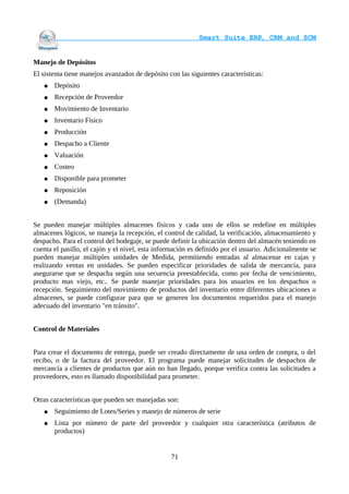                                     Smart Suite ERP, CRM and SCM
                                                                    

Manejo de Depósitos
El sistema tiene manejos avanzados de depósito con las siguientes características:
   ●   Depósito
   ●   Recepción de Proveedor
   ●   Movimiento de Inventario
   ●   Inventario Físico
   ●   Producción
   ●   Despacho a Cliente
   ●   Valuación
   ●   Costeo
   ●   Disponible para prometer
   ●   Reposición
   ●   (Demanda)


Se pueden manejar múltiples almacenes físicos y cada uno de ellos se redefine en múltiples
almacenes lógicos, se maneja la recepción, el control de calidad, la verificación, almacenamiento y
despacho. Para el control del bodegaje, se puede definir la ubicación dentro del almacén teniendo en
cuenta el pasillo, el cajón y el nivel, esta información es definido por el usuario. Adicionalmente se
pueden manejar múltiples unidades de Medida, permitiendo entradas al almacenar en cajas y
realizando ventas en unidades. Se pueden especificar prioridades de salida de mercancía, para
asegurarse que se despacha según una secuencia preestablecida, como por fecha de vencimiento,
producto mas viejo, etc.. Se puede manejar prioridades para los usuarios en los despachos o
recepción. Seguimiento del movimiento de productos del inventario entre diferentes ubicaciones o
almacenes, se puede configurar para que se generen los documentos requeridos para el manejo
adecuado del inventario "en tránsito".


Control de Materiales


Para crear el documento de entrega, puede ser creado directamente de una orden de compra, o del
recibo, o de la factura del proveedor. El programa puede manejar solicitudes de despachos de
mercancía a clientes de productos que aún no han llegado, porque verifica contra las solicitudes a
proveedores, esto es llamado disponibilidad para prometer.


Otras características que pueden ser manejadas son:
   ●   Seguimiento de Lotes/Series y manejo de números de serie
   ●   Lista por número de parte del proveedor y cualquier otra característica (atributos de
       productos)


                                                 71
 