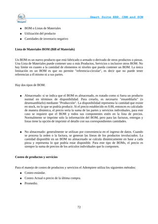                                     Smart Suite ERP, CRM and SCM
                                                                    

   ●   BOM o Listas de Materiales
   ●   Utilización del producto
   ●   Cantidades de inventario negativo


Lista de Materiales BOM (Bill of Materials)


Un BOM es un nuevo producto que está fabricado o armado o derivado de otros productos o piezas.
Una Lista de Materiales puede contener uno o más Productos, Servicios o inclusive otros BOM. No
hay límite en cuanto a la cantidad de elementos ni niveles que pueda contener un BOM. La única
limitación en un BOM es que no permite "referencia-circular", es decir que no puede tener
referencias a él mismo ni a sus partes.


Hay dos tipos de BOM:


   ●   Almacenado: si se indica que el BOM es almacenado, es tratado como si fuera un producto
       normal en términos de disponibilidad. Para crearlo, es necesario "ensamblarlo" (o
       desensamblarlo) mediante "Producción". La disponibilidad representa la cantidad que existe
       en stock, no lo que se podría producir. Si el precio establecido es 0.00, entonces es calculado
       de manera dinámica, el precio sería la suma de las partes y servicios individuales, para este
       caso se requiere que el BOM y todos sus componentes estén en la lista de precios.
       Normalmente se imprime solo la información del BOM, pero para las facturas, entregas y
       listas tiene la opción de imprimir el detalle con sus correspondientes cantidades.


   ●   No almacenado: generalmente se utilizan por conveniencia en el ingreso de datos. Cuando
       se procesa la orden o la factura, se generan las líneas de los productos involucrados. La
       cantidad disponible en un BOM no almacenado se calcula dinámicamente en base a cada
       pieza y representa lo que podría estar disponible. Para este tipo de BOMs, el precio es
       siempre la suma de precios de los artículos individuales que lo componen.


Costeo de productos y servicios


Para el manejo de costeo de productos y servicios el Adempiere utiliza los siguientes métodos:
   ●   Costeo estándar.
   ●   Costeo Actual o precio de la última compra.
   ●   Promedio.




                                                 72
 