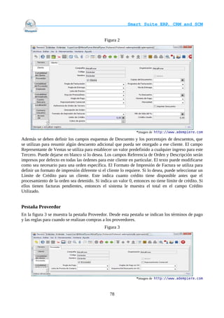                                     Smart Suite ERP, CRM and SCM
                                                                    

                                              Figura 2




                                                                *imagen de http://www.adempiere.com

Además se deben definir los campos esquemas de Descuento y los porcentajes de descuentos, que
se utilizan para resumir algún descuento adicional que pueda ser otorgado a ese cliente. El campo
Representante de Ventas se utiliza para establecer un valor predefinido a cualquier ingreso para este
Tercero. Puede dejarse en blanco si lo desea. Los campos Referencia de Orden y Descripción serán
impresos por defecto en todas las órdenes para este cliente en particular. El texto puede modificarse
como sea necesario para una orden específica. El Formato de Impresión de Factura se utiliza para
definir un formato de impresión diferente si el cliente lo requiere. Si lo desea, puede seleccionar un
Límite de Crédito para un cliente. Este indica cuanto crédito tiene disponible antes que el
procesamiento de la orden sea detenido. Si indica un valor 0, entonces no tiene límite de crédito. Si
ellos tienen facturas pendientes, entonces el sistema le muestra el total en el campo Crédito
Utilizado.


Pestaña Proveedor
En la figura 3 se muestra la pestaña Proveedor. Desde esta pestaña se indican los términos de pago
y las reglas para cuando se realizan compras a los proveedores.
                                              Figura 3




                                                                *imagen de http://www.adempiere.com



                                                 78
 