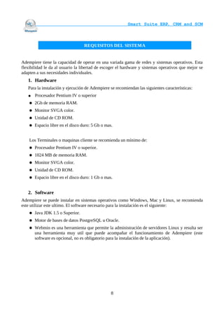                                     Smart Suite ERP, CRM and SCM
                                                                    


                                   REQUISITOS DEL SISTEMA


Adempiere tiene la capacidad de operar en una variada gama de redes y sistemas operativos. Esta
flexibilidad le da al usuario la libertad de escoger el hardware y sistemas operativos que mejor se
adapten a sus necesidades individuales.
   1. Hardware
   Para la instalación y ejecución de Adempiere se recomiendan las siguientes características:
   ●    Procesador Pentium IV o superior
       2Gb de memoria RAM.
       Monitor SVGA color.
       Unidad de CD ROM.
       Espacio libre en el disco duro: 5 Gb o mas.


    Los Terminales o maquinas cliente se recomienda un mínimo de:
       Procesador Pentium IV o superior.
       1024 MB de memoria RAM.
       Monitor SVGA color.
       Unidad de CD ROM.
       Espacio libre en el disco duro: 1 Gb o mas.


   2. Software
Adempiere se puede instalar en sistemas operativos como Windows, Mac y Linux, se recomienda
este utilizar este ultimo. El software necesario para la instalación es el siguiente:
       Java JDK 1.5 o Superior.
       Motor de bases de datos PostgreSQL u Oracle.
       Webmin es una herramienta que permite la administración de servidores Linux y resulta ser
        una herramienta muy util que puede acompañar el funcionamiento de Adempiere (este
        software es opcional, no es obligatorio para la instalación de la aplicación).




                                                  8
 