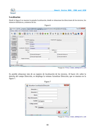                                     Smart Suite ERP, CRM and SCM
                                                                     

Localizacion
Desde la figura 6 se muestra la pestaña Localización, donde se almacenan las direcciones de los terceros, los
números telefónicos y números de fax.
                                                  Figura 6




                                                                     *imagen de http://www.adempiere.com



Es posible almacenar más de un registro de localización de los terceros. Al hacer clic sobre la
derecha del campo Dirección, se despliega la ventana Actualizar Dirección, que se muestra en la
figura 7.
                                                 Figura 7




                                                                     *imagen de http://www.adempiere.com




                                                     80
 