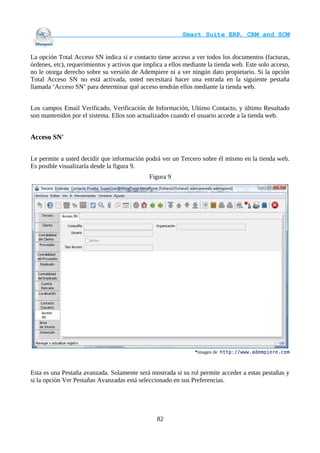                                     Smart Suite ERP, CRM and SCM
                                                                    

La opción Total Acceso SN indica si e contacto tiene acceso a ver todos los documentos (facturas,
órdenes, etc), requerimientos y activos que implica a ellos mediante la tienda web. Este solo acceso,
no le otorga derecho sobre su versión de Adempiere ni a ver ningún dato propietario. Si la opción
Total Acceso SN no está activada, usted necesitará hacer una entrada en la siguiente pestaña
llamada ‘Acceso SN’ para determinar qué acceso tendrán ellos mediante la tienda web.


Los campos Email Verificado, Verificación de Información, Ultimo Contacto, y último Resultado
son mantenidos por el sistema. Ellos son actualizados cuando el usuario accede a la tienda web.


Acceso SN'


Le permite a usted decidir que información podrá ver un Tercero sobre él mismo en la tienda web.
Es posible visualizarla desde la figura 9.
                                              Figura 9




                                                                *imagen de http://www.adempiere.com



Esta es una Pestaña avanzada. Solamente será mostrada si su rol permite acceder a estas pestañas y
si la opción Ver Pestañas Avanzadas está seleccionado en sus Preferencias.




                                                 82
 