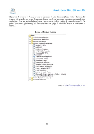                                    Smart Suite ERP, CRM and SCM
                                                                    

El proceso de compras en Adempiere, se encuentra en el árbol Compras (Requisición-a-Factura). El
proceso inicia desde una orden de compra, la cual puede ser generada manualmente o desde una
requisición. Una vez realizada la orden de compra se procede a recibir el material comprado. Se
genera la factura al proveedor y por último se realiza el pago. El menú de Compas se muestra en la
Figura 2.


                                 Figura 2. Menú de Compras




                                                              *imagen de http://www.adempiere.com




                                               86
 