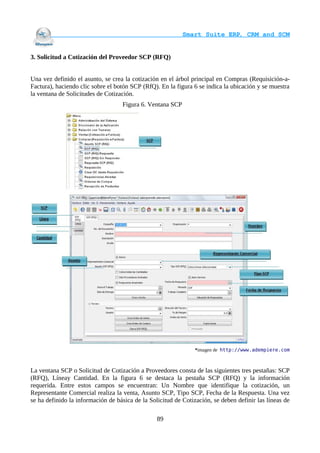                                     Smart Suite ERP, CRM and SCM
                                                                    

3. Solicitud a Cotización del Proveedor SCP (RFQ)


Una vez definido el asunto, se crea la cotización en el árbol principal en Compras (Requisición-a-
Factura), haciendo clic sobre el botón SCP (RfQ). En la figura 6 se indica la ubicación y se muestra
la ventana de Solicitudes de Cotización.
                                   Figura 6. Ventana SCP




                                                                *imagen de http://www.adempiere.com



La ventana SCP o Solicitud de Cotización a Proveedores consta de las siguientes tres pestañas: SCP
(RFQ), Líneay Cantidad. En la figura 6 se destaca la pestaña SCP (RFQ) y la información
requerida. Entre estos campos se encuentran: Un Nombre que identifique la cotización, un
Representante Comercial realiza la venta, Asunto SCP, Tipo SCP, Fecha de la Respuesta. Una vez
se ha definido la información de básica de la Solicitud de Cotización, se deben definir las líneas de

                                                 89
 