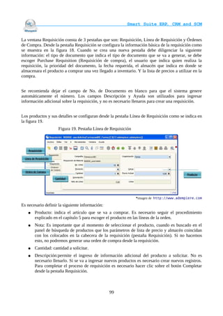                                     Smart Suite ERP, CRM and SCM
                                                                    

La ventana Requisición consta de 3 pestañas que son: Requisición, Línea de Requisición y Órdenes
de Compra. Desde la pestaña Requisición se configura la información básica de la requisición como
se muestra en la figura 18. Cuando se crea una nueva pestaña debe diligenciar la siguiente
información: el tipo de documento que indica el tipo de documento que se va a generar, se debe
escoger Purchase Requisition (Requisición de compra), el usuario que indica quien realiza la
requisición, la prioridad del documento, la fecha requerida, el almacén que indica en donde se
almacenara el producto a comprar una vez llegado a inventario. Y la lista de precios a utilizar en la
compra.


Se recomienda dejar el campo de No. de Documento en blanco para que el sistema genere
automáticamente el número. Los campos Descripción y Ayuda son utilizados para ingresar
información adicional sobre la requisición, y no es necesario llenaros para crear una requisición.


Los productos y sus detalles se configuran desde la pestaña Línea de Requisición como se indica en
la figura 19.
                    Figura 19. Pestaña Línea de Requisición




                                                                *imagen de http://www.adempiere.com

Es necesario definir la siguiente información:
   ●   Producto: indica el artículo que se va a comprar. Es necesario seguir el procedimiento
       explicado en el capítulo 5 para escoger el producto en las líneas de la orden.
   ●   Nota: Es importante que al momento de seleccionar el producto, cuando es buscado en el
       panel de búsqueda de productos que los parámetros de lista de precio y almacén coincidan
       con los colocados en la cabecera de la requisición (pestaña Requisición). Si no hacemos
       esto, no podremos generar una orden de compra desde la requisición.
   ●   Cantidad: cantidad a solicitar.
   ●   Descripción:permite el ingreso de información adicional del producto a solicitar. No es
       necesario llenarlo. Si se va a ingresar nuevos productos es necesario crear nuevos registros.
       Para completar el proceso de requisición es necesario hacer clic sobre el botón Completar
       desde la pestaña Requisición.



                                                 99
 