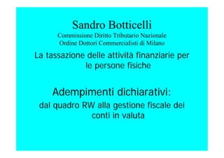 Sandro Botticelli
Commissione Diritto Tributario Nazionale
Ordine Dottori Commercialisti di Milano
La tassazione delle attività finanziarie per
le persone fisiche
Adempimenti dichiarativi:
dal quadro RW alla gestione fiscale dei
conti in valuta
 