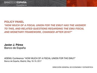 DIRECCIÓN GENERAL DE ECONOMÍA Y ESTADÍSTICA
POLICY PANEL
“HOW MUCH OF A FISCAL UNION FOR THE EMU? HAS THE ANSWER
TO THIS, AND RELATED QUESTIONS REGARDING THE EMU FISCAL
AND MONETARY FRAMEWORK, CHANGED AFTER 2016?”
Javier J. Pérez
Banco de España
ADEMU Conference “HOW MUCH OF A FISCAL UNION FOR THE EMU?”
Banco de España, Madrid, May 18-19, 2017
 