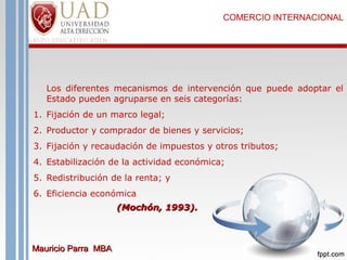 COMERCIO INTERNACIONAL

Los diferentes mecanismos de intervención que puede adoptar el
Estado pueden agruparse en seis categorías:
1. Fijación de un marco legal;
2. Productor y comprador de bienes y servicios;
3. Fijación y recaudación de impuestos y otros tributos;
4. Estabilización de la actividad económica;
5. Redistribución de la renta; y
6. Eficiencia económica
(Mochón, 1993).

Mauricio Parra MBA

 