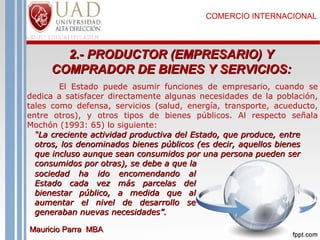 COMERCIO INTERNACIONAL

2.- PRODUCTOR (EMPRESARIO) Y
COMPRADOR DE BIENES Y SERVICIOS:
El Estado puede asumir funciones de empresario, cuando se
dedica a satisfacer directamente algunas necesidades de la población,
tales como defensa, servicios (salud, energía, transporte, acueducto,
entre otros), y otros tipos de bienes públicos. Al respecto señala
Mochón (1993: 65) lo siguiente:
“La creciente actividad productiva del Estado, que produce, entre
otros, los denominados bienes públicos (es decir, aquellos bienes
que incluso aunque sean consumidos por una persona pueden ser
consumidos por otras), se debe a que la
sociedad ha ido encomendando al
Estado cada vez más parcelas del
bienestar público, a medida que al
aumentar el nivel de desarrollo se
generaban nuevas necesidades”.
Mauricio Parra MBA

 