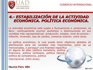 COMERCIO INTERNACIONAL

4.- ESTABILIZACIÓN DE LA ACTIVIDAD
ECONÓMICA. POLÍTICA ECONÓMICA.
La actividad económica está sujeta a fluctuaciones o variaciones, es
decir, continuamente ocurren aumentos o disminuciones en sus
variables más representativas: producción, empleo, nivel de precios –
inflación, inversión, tipo de cambio, comercio exterior, entre otras.
La política económica, la cual puede tener objetivos globales de
planificación para las variables más importantes, como las ya
mencionadas, o perseguir una finalidad específica
en alguna de ellas (política monetaria, política
financiera, política cambiaria, política laboral,
política de competencia, política
internacional, entre otras).
Mauricio Parra MBA

 