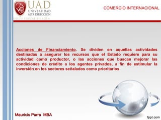 COMERCIO INTERNACIONAL

Acciones de Financiamiento. Se dividen en aquéllas actividades
destinadas a asegurar los recursos que el Estado requiere para su
actividad como productor, o las acciones que buscan mejorar las
condiciones de crédito a los agentes privados, a fin de estimular la
inversión en los sectores señalados como prioritarios

Mauricio Parra MBA

 