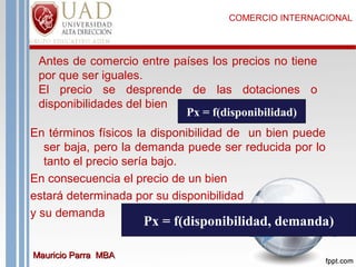COMERCIO INTERNACIONAL

Antes de comercio entre países los precios no tiene
por que ser iguales.
El precio se desprende de las dotaciones o
disponibilidades del bien
Px = f(disponibilidad)
En términos físicos la disponibilidad de un bien puede
ser baja, pero la demanda puede ser reducida por lo
tanto el precio sería bajo.
En consecuencia el precio de un bien
estará determinada por su disponibilidad
y su demanda

Px = f(disponibilidad, demanda)

Mauricio Parra MBA

 