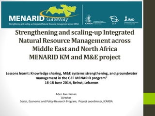 Strengtheningand scaling-upIntegrated
NaturalResourceManagementacross
Middle East and North Africa
MENARIDKM and M&Eproject
Aden Aw-Hassan
Director
Social, Economic and Policy Research Program, Project coordinator, ICARDA
Lessons learnt: Knowledge sharing, M&E systems strengthening, and groundwater
management in the GEF MENARID program”
16-18 June 2014, Beirut, Lebanon
 