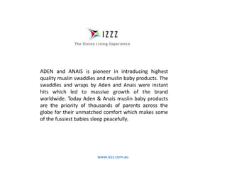 www.izzz.com.au
ADEN and ANAIS is pioneer in introducing highest
quality muslin swaddles and muslin baby products. The
swaddles and wraps by Aden and Anais were instant
hits which led to massive growth of the brand
worldwide. Today Aden & Anais muslin baby products
are the priority of thousands of parents across the
globe for their unmatched comfort which makes some
of the fussiest babies sleep peacefully.
 