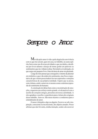 Sempre o AmorSempre o AmorSempre o AmorSempre o AmorSempre o Amor
Movido pelo amor à vida e pela alegria da convivência
com os que me cercam, quer em casa, no trabalho, na seara espí-
rita, bem como nas diversas atividades a que me dedico, decidi-
me por levar adiante o desejo de tentar grafar em palavras os
sentimentosquemevinhamàalma.Datentativaàrealização,eis
quesurgeestepequenolivro,frutodaânsiadeamaremplenitude.
Longedemimpensarqueconseguiriaointentodeplasmar
em símbolos o que é da ordem do sentimento, mas fica a expec-
tativa de que o leitor possa traduzi-los nas expressões e emoções
características de sua própria realidade. Espero que se possa,
comaleitura,sentiroamoremsimesmocomoamáximaexpres-
são de sentimento do humano.
A construção de idéias bem como a reconstrução de emo-
ções, requerem um esforço muito grande, só alcançável com o
auxílio de corações amigos, presentes em nossa caminhada. A
eles agradeço o auxílio e a paciência para a leitura dos originais
desse trabalho. Amo-os. São meus mestres e condutores para o
entendimentodoamor.
O amor é dirigido a algo ou alguém. Escreve-se sob a ins-
piração, consciente ou inconsciente, dos objetos amados. Posso
afirmar que não foi outra, minha intenção, senão a de escrever
 