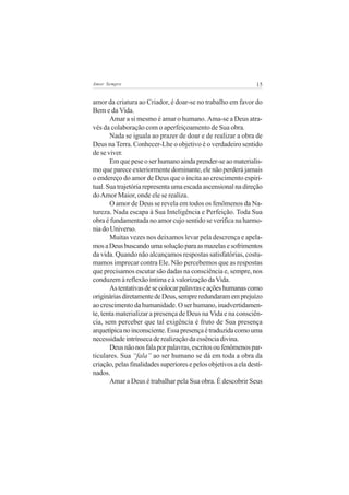 15Amor Sempre
amor da criatura ao Criador, é doar-se no trabalho em favor do
Bem e da Vida.
Amar a si mesmo é amar o humano. Ama-se a Deus atra-
vés da colaboração com o aperfeiçoamento de Sua obra.
Nada se iguala ao prazer de doar e de realizar a obra de
Deus na Terra. Conhecer-Lhe o objetivo é o verdadeiro sentido
de se viver.
Emquepeseoserhumanoaindaprender-seaomaterialis-
mo que parece exteriormente dominante, ele não perderá jamais
o endereço do amor de Deus que o incita ao crescimento espiri-
tual.Suatrajetóriarepresentaumaescadaascensionalnadireção
doAmor Maior, onde ele se realiza.
O amor de Deus se revela em todos os fenômenos da Na-
tureza. Nada escapa à Sua Inteligência e Perfeição. Toda Sua
obra é fundamentada no amor cujo sentido se verifica na harmo-
niadoUniverso.
Muitas vezes nos deixamos levar pela descrença e apela-
mosaDeusbuscandoumasoluçãoparaasmazelasesofrimentos
da vida. Quando não alcançamos respostas satisfatórias, costu-
mamos imprecar contra Ele. Não percebemos que as respostas
que precisamos escutar são dadas na consciência e, sempre, nos
conduzem à reflexão íntima e à valorização daVida.
Astentativasdesecolocarpalavraseaçõeshumanascomo
origináriasdiretamentedeDeus,sempreredundaramemprejuízo
ao crescimento da humanidade. O ser humano, inadvertidamen-
te, tenta materializar a presença de Deus na Vida e na consciên-
cia, sem perceber que tal exigência é fruto de Sua presença
arquetípicanoinconsciente.Essapresençaétraduzidacomouma
necessidadeintrínsecaderealizaçãodaessênciadivina.
Deusnãonosfalaporpalavras,escritosoufenômenospar-
ticulares. Sua “fala” ao ser humano se dá em toda a obra da
criação,pelasfinalidadessuperioresepelosobjetivosaeladesti-
nados.
Amar a Deus é trabalhar pela Sua obra. É descobrir Seus
 