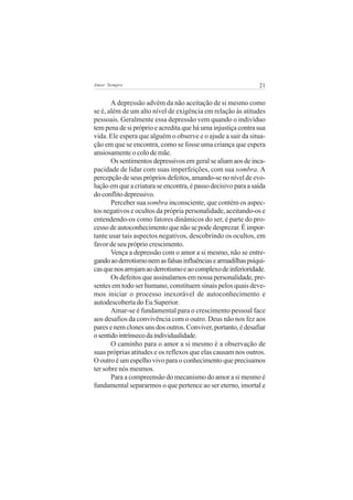 21Amor Sempre
A depressão advém da não aceitação de si mesmo como
se é, além de um alto nível de exigência em relação às atitudes
pessoais. Geralmente essa depressão vem quando o indivíduo
tem pena de si próprio e acredita que há uma injustiça contra sua
vida. Ele espera que alguém o observe e o ajude a sair da situa-
ção em que se encontra, como se fosse uma criança que espera
ansiosamente o colo de mãe.
Ossentimentosdepressivosemgeralsealiamaosdeinca-
pacidade de lidar com suas imperfeições, com sua sombra. A
percepção de seus próprios defeitos, amando-se no nível de evo-
luçãoemqueacriaturaseencontra,épassodecisivoparaasaída
doconflitodepressivo.
Perceber sua sombra inconsciente, que contém os aspec-
tos negativos e ocultos da própria personalidade, aceitando-os e
entendendo-os como fatores dinâmicos do ser, é parte do pro-
cesso de autoconhecimento que não se pode desprezar. É impor-
tante usar tais aspectos negativos, descobrindo os ocultos, em
favor de seu próprio crescimento.
Vença a depressão com o amor a si mesmo, não se entre-
gandoaoderrotismonemasfalsasinfluênciasearmadilhaspsíqui-
casquenosarrojamaoderrotismoeaocomplexodeinferioridade.
Os defeitos que assinalamos em nossa personalidade, pre-
sentes em todo ser humano, constituem sinais pelos quais deve-
mos iniciar o processo inexorável de autoconhecimento e
autodescoberta do Eu Superior.
Amar-se é fundamental para o crescimento pessoal face
aos desafios da convivência com o outro. Deus não nos fez aos
paresenemclonesunsdosoutros.Conviver,portanto,édesafiar
osentidointrínsecodaindividualidade.
O caminho para o amor a si mesmo é a observação de
suas próprias atitudes e os reflexos que elas causam nos outros.
O outro é um espelho vivo para o conhecimento que precisamos
ter sobre nós mesmos.
Para a compreensão do mecanismo do amor a si mesmo é
fundamental separarmos o que pertence ao ser eterno, imortal e
 