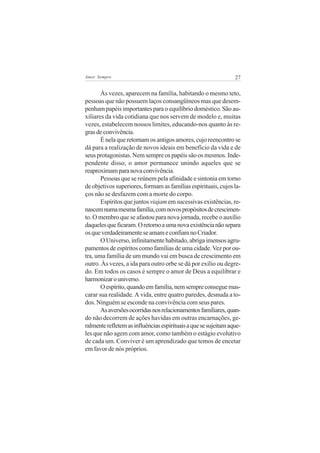 27Amor Sempre
Às vezes, aparecem na família, habitando o mesmo teto,
pessoas que não possuem laços consangüíneos mas que desem-
penham papéis importantes para o equilíbrio doméstico. São au-
xiliares da vida cotidiana que nos servem de modelo e, muitas
vezes, estabelecem nossos limites, educando-nos quanto às re-
grasdeconvivência.
É nela que retornam os antigos amores, cujo reencontro se
dá para a realização de novos ideais em benefício da vida e de
seus protagonistas. Nem sempre os papéis são os mesmos. Inde-
pendente disso, o amor permanece unindo aqueles que se
reaproximamparanovaconvivência.
Pessoas que se reúnem pela afinidade e sintonia em torno
de objetivos superiores, formam as famílias espirituais, cujos la-
ços não se desfazem com a morte do corpo.
Espíritos que juntos viajam em sucessivas existências, re-
nascemnumamesmafamília,comnovospropósitosdecrescimen-
to. O membro que se afastou para nova jornada, recebe o auxílio
daquelesqueficaram.Oretornoaumanovaexistêncianãosepara
osqueverdadeiramenteseamameconfiamnoCriador.
O Universo, infinitamente habitado, abriga imensos agru-
pamentos de espíritos como famílias de uma cidade.Vez por ou-
tra, uma família de um mundo vai em busca de crescimento em
outro. Às vezes, a ida para outro orbe se dá por exílio ou degre-
do. Em todos os casos é sempre o amor de Deus a equilibrar e
harmonizarouniverso.
Oespírito,quandoemfamília,nemsempreconseguemas-
carar sua realidade. A vida, entre quatro paredes, desnuda a to-
dos. Ninguém se esconde na convivência com seus pares.
Asaversõesocorridasnosrelacionamentosfamiliares,quan-
do não decorrem de ações havidas em outras encarnações, ge-
ralmenterefletemasinfluênciasespirituaisaquesesujeitamaque-
les que não agem com amor, como também o estágio evolutivo
de cada um. Conviver é um aprendizado que temos de encetar
em favor de nós próprios.
 