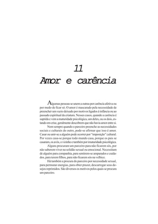 1111111111
Amor e carênciaAmor e carênciaAmor e carênciaAmor e carênciaAmor e carência
Algumaspessoasseunemaoutrasporcarênciaafetivaou
por medo de ficar só. O amor é mascarado pela necessidade de
preencherumvaziodeixadopormotivosligadosàinfânciaouao
passado espiritual da criatura. Nesses casos, quando a carência é
supridaevemamaturidadepsicológica,umdeles,ouosdois,es-
tandoemcrise,geralmentedescobremquenãohaviaamorentresi.
Nem sempre quando o parceiro preenche as necessidades
sociais e culturais do outro, pode-se afirmar que isso é amor.
Casarouunir-seaalguémpodeocorrerpor“imposição”cultural.
Por vezes casa-se porque todo mundo casa, porque os pais se
casaram,osavós,ovizinhoetambémporimaturidadepsicológica.
Alguns procuram um parceiro para não ficarem sós, por
não saberem viver na solidão sexual ou emocional. Necessitam
dealguémparacompanhia,parasentirem-seamparadosecuida-
dos, para terem filhos, para não ficarem sós na velhice.
Há também a procura do parceiro por necessidade sexual,
para permutar energias, para obter prazer, descarregar seus de-
sejosreprimidos.Sãodiversososmotivospelosquaisseprocura
umparceiro.
 