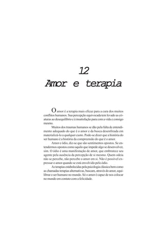 1212121212
Amor e terapiaAmor e terapiaAmor e terapiaAmor e terapiaAmor e terapia
Oamor é a terapia mais eficaz para a cura dos muitos
conflitoshumanos.Suapercepçãoequivocadatemlevadoascri-
aturasaodesequilíbrioeàinsatisfaçãoparacomavidaeconsigo
mesmo.
Muitos dos traumas humanos se dão pela falta de entendi-
mento adequado do que é o amor e da busca desenfreada em
materializá-lo a qualquer custo. Pode-se dizer que a história do
ser humano é a história da compreensão do que é o amor.
Amor e ódio, diz-se que são sentimentos opostos. Se en-
tendermosopostoscomoaquiloqueimpedealgosedesenvolver,
sim. O ódio é uma manifestação de amor, que embrutece seu
agente pela ausência da percepção de si mesmo. Quem odeia
não se percebe, não percebe o amor em si. Não é possível ex-
pressar o amor quando se está envolvido pelo ódio.
Asterapiasestabelecidaspelapsicologiaclássicabemcomo
aschamadasterapiasalternativas,buscam,atravésdoamor,equi-
librar o ser humano no mundo. Só o amor é capaz de nos colocar
no mundo em contato com a felicidade.
 