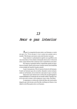 1313131313
Amor e paz interiorAmor e paz interiorAmor e paz interiorAmor e paz interiorAmor e paz interior
Apazéaconquistadoamorentreoserhumanoeomeio
em que vive. Viver em paz é viver o amor em contato com o
mundo. Não há paz sem amor como não há amor sem paz.
A paz interior é a plenitude do espírito em equilíbrio com
sua consciência. Este estado é alcançado através da vivência do
amor.Apazinteriornão se alicerça sem a experiência com amor.
Pazinterioréquietudeíntimaeinquietudequantoàsinjus-
tiçasnomundo.Quemestáempazconsigomesmonãodesdenha
a necessidade de transferí-la para outrem.
A paz é uma pessoa. Ela só é possível através do humano.
É pelo ser humano que ela se realiza. Quando o amor está pre-
sente no ser humano, ele se torna luz e paz para os que o cercam.
Quemtemapazinteriortemacertezadesuaparticipaçãoe
responsabilidadenaconstruçãodeummundomelhor.Significasen-
tir-seumcomocosmo,comanatureza,comavida,comDeus.
A esperança e a certeza da vitória do Bem são motivações
daquele que está em paz, pois lhe dão confiança no futuro e nos
objetivos de Deus para com o ser humano.
 