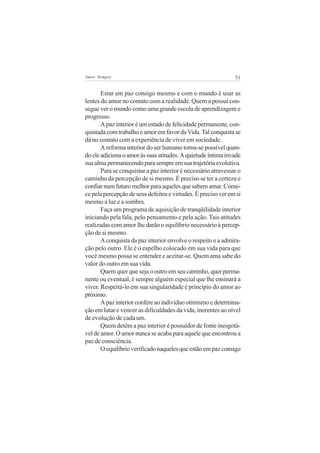 51Amor Sempre
Estar em paz consigo mesmo e com o mundo é usar as
lentes do amor no contato com a realidade. Quem a possui con-
segue ver o mundo como uma grande escola de aprendizagem e
progresso.
A paz interior é um estado de felicidade permanente, con-
quistada com trabalho e amor em favor da Vida. Tal conquista se
dá no contato com a experiência de viver em sociedade.
A reforma interior do ser humano torna-se possível quan-
doeleadicionaoamoràssuasatitudes.Aquietudeíntimainvade
suaalmapermanecendoparasempreemsuatrajetóriaevolutiva.
Para se conquistar a paz interior é necessário atravessar o
caminho da percepção de si mesmo. É preciso se ter a certeza e
confiarnumfuturomelhorparaaquelesquesabemamar.Come-
ce pela percepção de seus defeitos e virtudes. É preciso ver em si
mesmo a luz e a sombra.
Faça um programa de aquisição de tranqüilidade interior
iniciando pela fala, pelo pensamento e pela ação. Tais atitudes
realizadas com amor lhe darão o equilíbrio necessário à percep-
ção de si mesmo.
A conquista da paz interior envolve o respeito e a admira-
ção pelo outro. Ele é o espelho colocado em sua vida para que
você mesmo possa se entender e aceitar-se. Quem ama sabe do
valor do outro em sua vida.
Quem quer que seja o outro em seu caminho, quer perma-
nente ou eventual, é sempre alguém especial que lhe ensinará a
viver. Respeitá-lo em sua singularidade é princípio do amor ao
próximo.
Apazinteriorconfereaoindivíduootimismoedetermina-
ção em lutar e vencer as dificuldades da vida, inerentes ao nível
de evolução de cada um.
Quem detém a paz interior é possuidor de fonte inesgotá-
vel de amor. O amor nunca se acaba para aquele que encontrou a
paz de consciência.
Oequilíbrioverificadonaquelesqueestãoempazconsigo
 